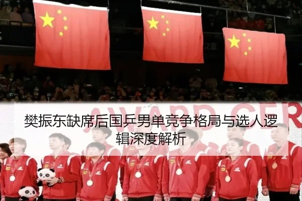 樊振东缺席后国乒男单竞争格局与选人逻辑深度解析