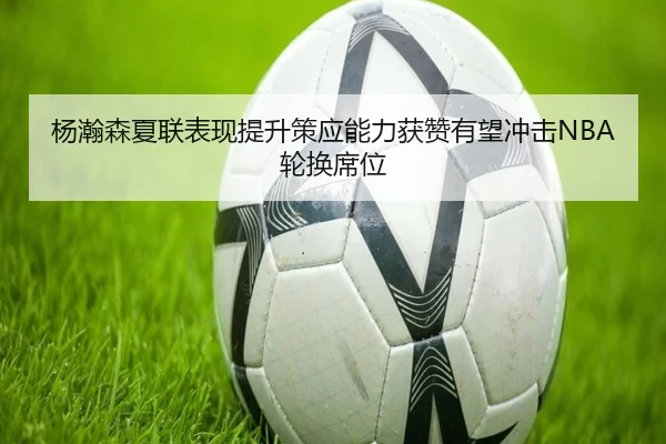 杨瀚森夏联表现提升策应能力获赞有望冲击NBA轮换席位